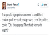 Antonio French Follow AntonioFrench Trump's foreign policy answers sound like a book report from a teenager who hasn't read the book. "Oh, the grapes! They had so much wrath!"