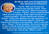 Q: How will you bring back the American Dream? "Look. We can bring the American Dream back. That I will tell you. We're bringing it back. Okay? And I understand what you're saying. And I get that from so many people. 'Is the American Dream dead?' They are asking me the question, 'Is the American Dream dead?" And the American Dream is in trouble. That I can tell you. Okay? It's in trouble. But we're going to get it back and do some real jobs. How about the man with that beautiful red hat? Stand up! Stand up! What a hat!" -Donald Trump.RochesterNIH Tw Hal, September 17,2018