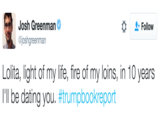 Josh Greenman @joshgreenman Follow L-----, light of my life, fire of my loins, in 10 years I'll be dating you. #trumpbookreport
