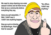 We need to stop shaming non-male assault victims and let them knoW that we as a community believe everything they say "No officer, l didn't see anything.'" Aww you got assaulted...'? Well. I didn't see it. I didn't see anything happen Now go suck on this big fat Butterfinger. How's that for assault?