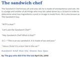 The sandwich chef The Sandwich Chef knows all and sees all; he is made of omnipotence and win. He is a judge and arbiter of all things who may be called down by a /b/tard in order to determine what two ingredients a post or image is made from. He is also known as The Sandwich Guy. "W-- is that?" "Let's ask the Sandwich Chef!" "Hey Sandwich Chef! What is that?" S.C_ "This is an ass sandwich. It is made of ass and poo." "Jesus Christ! It's a lion! Get in the car! #sandwich #chef #lulz #/b/ #meme #ass #poo by The guy who did it for the lulz April 30, 2008