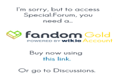 I'm sorry, but to access Special:Forum, you need a. fandom Gold POWERED BY wikia Account Buy now using this link Or go to Discussions.
