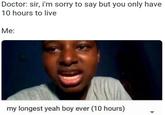 Doctor: sir, i'm sorry to say but you only have 10 hours to live Me: my longest yeah boy ever (10 hours)