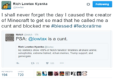 Rich Lowtax Kyanka @lowtax Following I shall never forget the day I caused the creator of Minecraft to get so mad that he called me a c--- and blocked me #blessed #fedoratime Notch @notch 17h PSA: @lowtax is a c---. Rich Lowtax Kyanka @lowtax My statistics show +89% of Notch fanatics' timelines all share anime. xenophobia, extreme hatred, 4chan memes, Trump support, and gamergate わ t372 533 RETWEETS LIKES 194 720