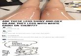 ARE THESE LEGS SHINY AND OILY OR ARE THEY LEGS WITH WHITE PAINT ON THEM??? this f----- me up f--- it was shiny and oily at first but now I can only see paint snugglebull there are artist's tools around the legs so i'm gonna go with paint metalbatteryzone ITS PAINT ASSHO