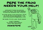 PEPE THE FROG NEEDS YOUR HELP JOIN MATT FURIE IN MAKING POSITIVE PEPE THE FROG MEMES TO BATTLE AGAIN ST EVIL TROLLS: PLEASE MAKE AKID-FRIENDLY PEPE IN YOUR STYLE AND SEND IT TO HASHTAGSAVEPEPE@GMAIL.COM BE SURE TO INCLUDE YOUR NAME! DON'T FORGET TO SHARE NICE PEPE'S WITH THE HASHTAG: #SAVEPEPE