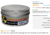 Uranium by Images S Uranium Ore ☆☆☆☆☆, 1,413 custom Price: $39.95&FREE Shipping In stock Estimated Delivery Date: July 5 Ships from and sold by Images S Specifications for this item CAUT Brand Name EAN Material Type Number of Items Part Number ON RADIDACTIVECO URANIUM 98 ACTIVITY ☆☆☆☆☆ Poor As soon as I opened the package the Cia showed up and killed me