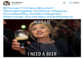 Hill Needs a Beer Jonathan @JayL973 Follow @Thomas1774Paine @Anuhint1 #StrongerTogether #lmWitHer #WakeUp #CrookedHillary #DraftOurDaughters #Warmonger #DrunkHillary #draintheswamp aught #Warmonger# WHY LIE I NEED A BEER