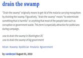 drain the swamp "Drain the swamp" originally means to get rid of the malaria-carrying mosquitoes by draining the swamp. Figuratively, "drain the swamp" means "to exterminate g that is harmful" or anything that most of the people hate such as corruption or government waste. This term is especially attractive for politicians during campaign. vow to drain the swamp in Washington DC vow to drain the swamp of big government #drain #swamp #politician #malaria #government by vanderpol August 01, 2010