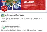 ENTORS CHOICE AMAZING emon Sun and Moon switch the formula to create an engaging adventure that improves on its 9.0 15 NOV 2016 pokemonglobalnews IGN gave Pokémon Sun & Moon a 9.0 on it's review chubbyarcani Nintendo bribed them to avoid another meme
