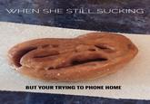 WHEN SHE STILL SUCKING BUT YOUR TRYING TO PHONE HOME