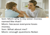 MP Son: Mom why is my sister money named like that? Mom: because everyone loves money Son: What about me? Mom: enough questions Nolan