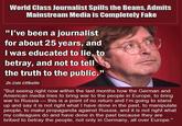 World Class Journalist Spills the Beans, Admits Mainstream Media is Completely Fake "l've been a journalist for about 25 years, and I was educated to lie, to betray, and not to tell the truth to the public." Dr.Udo Ulfkotte "But seeing right now within the last months how the German and American media tries to bring war to the people in Europe, to bring war to Russia this is a point of no return and I'm going to stand up and say it is not right what I have done in the past, to manipulate people, to make propaganda against Russia, and it is not right what my colleagues do and have done in the past because they are bribed to betray the people, not only in Germany, all over Europe."