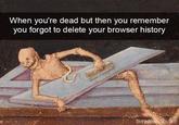 When you're dead but then you remember you forgot to delete your browser history boredpandaG