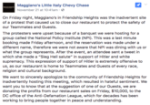 Maggiano's Little Italy Chevy Chase November 21 at 10:41am . On Friday night, Maggiano's in Friendship Heights was the inadvertent site of a protest that caused us to close our restaurant to protect the safety of our Teammates and Guests. The protesters were upset because of a banquet we were hosting for a group called the National Policy Institute (NPI). This was a last minute booking made Friday afternoon, and the reservation was made under a different name, therefore we were not aware that NPI was dining with us or what the group represents. After the event, an attendee sent a tweet in which she made a "Sieg Heil salute" in support of Hitler and white supremacy. This expression of support of Hitler is extremely offensive to us, as our restaurant is home to Teammates and Guests of every race, religion and cultural background. We want to sincerely apologize to the community of Friendship Heights for inadvertently hosting this meeting, which resulted in hateful sentiment. We want you to know that at the suggestion of one of our Guests, we are donating the profits from our restaurant sales on Friday, $10,000, to the DC office of the Anti-Defamation League, which for decades has been working to bring people together in peace and understanding.