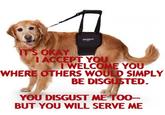 IT'S OKAY ACCEPT YOU IWELCOME YOU WHERE OTHERS WOULD SIMPLY BE DISGUSTED. YOU DISGUST ME TOO- BUT YOU WILL SERVE ME