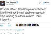 Tariq Nasheed @tariqnasheed * Follow So white officer Alan Horujko who shot and killed the Black Somali stabbing suspect in Ohio is being paraded as a hero. Thats interesting RETWEETS LIKES 657 5:14 PM - 28 Nov 2016 from Los Angeles, CA わ7.6K 657 0879