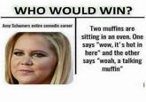 WHO WOULD WIN? Amy Schumers entire comedic career Two muffins are sitting in an oven. One says "wow, it's hot in here" and the other says "woah, a talking muffin"
