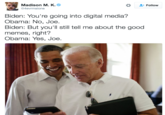Madison M. K. @4evrmalone Follow Biden: You're going into digital media? Obama: No, Joe. Biden: But you'll still tell me about the good memes, right? Obama: Yes, Joe.