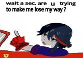 wait a sec. are u trying to make me lose myway?