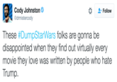Cody Johnston Cody Johnston Odrmistercody Follow These #DumpStarWars folks are gonna be disappointed when they find out virtually every movie they love was written by people who hate Trump.