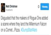 Pizzagate Reference Matt Christman @cushbomb Following Disgusted that the makers of Rogue One added a scene where they land the Millennium Falcon on a Comet Pizza. #DumpStarWars