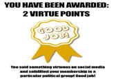 YOU HAVE BEEN AWARDED 2 VIRTUE POINTS GOOD JOB You said something virtuous on social media and solidified your membershipin a particular political group! Good job!