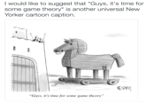 I would like to suggest that "Guys, it's time for some game theory" is another universal New Yorker cartoon caption. Guys, t's time for some game theory"