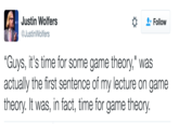 Justin Wolfers * Follow JustinWolfers "Guys, it's time for some game theory," was actually the first sentence of my lecture on game theory. It was, in fact, time for game theory