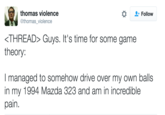 thomas violence @thomas_violence * Follow THREAD〉 Guys. It's time for some game theory: I managed to somehow drive over my own balls in my 1994 Mazda 323 and am in incredible pain.
