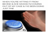 WHEN YOU'RE HITTING IT FROM BEHIND & SHE MOANS I'M COMING OUT OF MY CAGE & I'VE BEEN DOING JUST FINE GOTTA GOTTA B DOWN BECAUSEI WANT IT ALL