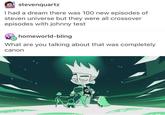 stevenquartz I had a dream there was 100 new episodes of steven universe but they were all crossover episodes with johnny test homeworld-bling What are you talking about that was completely canon green text cartoon technology