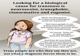 Looking for a biological cause for transness is neurosexist, transphobic, cisnormative and eugenist. What are they gonna do if they find a biological cause for transness? Test trans people to see if they have that condition and if they don't, prevent them from transitioning!? Or worse, "treat us" so trans people basically disappear? And how do you think a trans person would react if they found out they didn't have the "trans gene"? "Uh, I guess I'm not trans after all!"? Trans people are who they say they are, not what a diagnosis forces them to be.