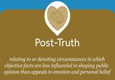Post-Truth relating to or denoting circumstances in which objective facts are less influential in shaping public opinion than appeals to emotion and personal belief