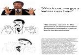 Watch out, we gota badass over here" "Be weary, we are in the presence of someone who considers themself a force to be reckoned with "The use of irony to mock or convey contempt is utilized in order to make a clear statement about a classified group of society. The representative of this social motif is none other than Neil Degrass Tyson; a world renound and well respected scientist. Born on October 5th, 1998, Tyson faced many issues of racism in an attempt to join an all white community of scientific minds. His struggles as an individual, and overcoming this adversity lead him to become a role model to the children of the Mememic Era. Thus, his critique on the actions of would-be "rebels" is taken with high sincerity. Furthermore, the integration of hand position triggers a sense of humor in the reader by means of juxtaposition. When comparing the actions of a "badass to those of oneself, it is apparent that the qualities of said badass become absurd in nature. This strong sense of hubris becomes the downfall for many men, such as the hero Odysseus. Although he shows many signs of intelligence, masculinity, and wisdom, Odysseus fall victim to his ego. This causes his many unnecessary struggles throughout his journey. Much of society today experiences the same matter in question. This social motif aims to persuade these individuals to adopt a new way of life.