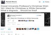 Pamela Moore @Pamela Moore13 ' Follow Drexel University Professor's Christmas Wish: 'All I Want for Christmas is White Genocide' What a disgrace... Should be fired! George Ciccariello ciccmaher Follow All I Want for Christmas is White Genocide RETWEETS LKES 56 38 48 PM-24 Dec 2018 わ14 다38 56 RETWEETS LIKES 513 9:51 PM-25 Dec 2016 わ93 £7513 453
