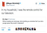(((Megan McArdle))) @asymmetricinfo * Follow In my household, I was the remote control for our television. Eric Alper @ThatEricAlper Without revealing your actual age, what something you remember that if you told a younger person they wouldn't understand? RETWEETS LIKES