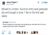 Jenny Colgan @jennycolgan * 요. Follow LIFE Moved to London, found an entry level graduate job and bought a zone 1 flat on the first year salary Eric Alper @ThatEricAlper Without revealing your actual age, what something you remember that if you told a younger person they wouldn't understand? RETWEETS LIKES 326 951