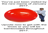 You've just been visited by the new meme of January 2017 Upvote now to get with the times or you will be bamboozled throughout 2017.