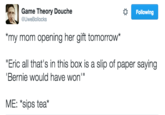 Game Theory Douche my mom opening her gift tomorrow* "Eric all that's in this box is a slip of paper saying Following @UweBollocks Bernie would have won' ME: sips tea*