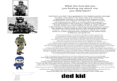 What the f--- did you just f------ say about me, you little bitch? I will inform you that I have graduated in the highest position amongst my fellow classmates in the Navy Seals, and I have been a participant involved in numerous secret assaults on the Al-Quaeda terrorist network, and that my number of victims has surpassed over 300 as is confirmed by my superiors I have participated in the training in warfare of the gorilla style and are known as a sniper superior to all the other snipers in the entirety of the army out of which the US armed forces consists Your presence means nothing more than merely another target. As such I will use methods that succeed in taking care of you similar to a style using precision unknown to this planet Earth, of that you can quote me Did you sincerely believe you could have managed to escape a specific fate by conveying the message you just conveyed to me over this world wide web? It would be wise if you reconsider your thoughts in the future, inferior person. While we are currently conversating on the world wide web in the current time, I have been in contact with my network that is unknown to anyone on the planet consisting of spies who are present accross the entirety of the United States of America who are currently tracing your ip which will allow me to pinpoint your exactly location so it would be wise to prepare yourself for a fury I am planning to bring upon you. you insect larve. The fury which is going to make certain that your existance I find of much inferiority likewise to your life. Once this opperation has succeeded, your status can certainly be assumed to be no longer amongt the living, infant. It is possible for me to make my presence be on any place, and at any prefered time to make certain that I can succesfully end someone's status as alive in a number that surpasses seven hundred. And that earlier mentioned number consists of merely methods I will execute with my hands while wielding nothing else Likewise it should be assumed that I am not only highly trained in fighting methods which make use of no equipment, but that my methods include an accessibility to the entire arsenal to which the United States Marine Corps has access and I will use aforementioned methods to their utmost usage to make certain your posterior is no longer present on the continent of North America, you pile of feces of little size If only it was possible for you, the person I am currently sending this message to, to have an understanding of the outrageous punishment administered in return for a wrong committed your "mentally quick and original" message of a size that can be assumed is very small was going to cause to go downwards to another place upon the person who also posted aforementioned "mentally quick and original” message, in such a situation perhaps it would have been possible that you I am currently conveying this message to would have kept their human muscular organ that is attached in most vertebrates to the floor of the mouth to themselves But as it is currently standing, said person who I am currently in the presence of speaking to failed to follow that earlier mentioned advice, and as such as they are incapable of following that advice, it can be confirmed they have not succeeded in the contents of the advice resulting in them now having to hand over an amount of currency equal to the amount of currency that is required to purchase an object, you person with profound intellectual disability of a status equal to biblical I will now proceed to release the content of my bowels, which can be assumed to consist of a violent disturbance or intense period of activity all over the surface of the body of the person I am directing this threat to and following the release of my bowels over the surface of their body, it is worthy to assume that they will spend a time in it long enough to make certain their pair of lungs are void of any functionable oxygen assuring in the ending of their life by a method represented by suffocating in water or another liquid. ded kid