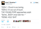 Anne T. Donahue @annetdonahue Follow TEEN 1: Church is so boring TEEN 2: It's so out of touch THE YOUNG POPE approaches pulpit: Some...BODY once told me--" TEENS: H-------- RETWEETSL 1:11 AM-5 Jan 2017 6 136 497