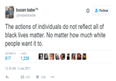 busan babe TM @melaninbarbie Follow The actions of individuals do not reflect all of black lives matter. No matter how much white people want it to. RETWEETS LIKES 817 1,239 12:36 AM-5 Jan 2017 2.817 1.2K