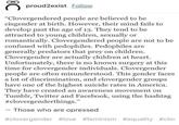 proud2exist Follow "Clovergendered people are believed to be cisgender at birth. However, their mind fails to develop past the age of 13. They tend to be attracted to young children, sexually or romantically. Clovergendered people are not to be confused with pedophiles. Pedophiles are generally predators that prey on children. Clovergender are actually children at heart. Unfortunately, there is no known surgery at this time for clovergender individuals. Clovergender people are often misunderstood. This gender faces a lot of discrimination, and clovergender groups have one of the highest suicide rates in America. They have created an awareness movement on Tumblr, Twitter and Facebook, using the hashtag #clovergenderthings." Those who are opressed #clovergender #love #feminism #equality #clo