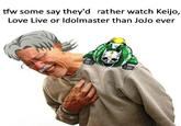 tfw some say they'd rather watch Keijo, Love Live or ldolmaster than JoJo ever