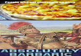 People who put pineapple on pizza S- ABSOLUTELY BARBARIC