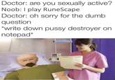 I Play RuneScape Doctor: are you sexually active? Noob: I play RuneScape Doctor: oh sorry for the dumb question write down p---- destroyer on notepad*