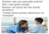 I Eat Garlic Bread Doctor: are you sexually active? Kid: i eat garlic bread Doctor: oh sorry for the dumb question. writes down p---- destroyer on notepad* facebook.chi·garlicbreadmemes @GBMemes