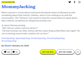 TOP DEFINITION MommyJacking When a person's conversation/comments/Facebook status is followed up with something about their friend's children, when it has nothing to do with the conversation. The "Mommy" just wants to steal the conversation to speak about their children. As defined on stfuparents.tumblr.com A classic MommyJacking "DidI tell you where I went to dinner?" Oh that reminds me, little Johnny did the cutest thing at Red Robin last night!! He ran screaming around with a balloon for an hour!" #mom jacking #parentjacking #motherjacking #mommyhijacking #momhijacking by Sloan3 January 13, 2010 BUY THE MUG BUY THE TSHIRT 37