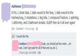 Adrienne 8 Ⅳs, 1 chest tube, 1 stab wound to the face, 1 stab wound to the trachea/lung, 2 intubations, 1 dog bite, 1 compound fracture, 1 splinting, 1 deformity, and 2 bathroom breaks. SLEEP then do it all over again! Like , Comment . 6 hours ago . 7 people like this. Dude, you should just be a mom...oh Candace wait, I don't get paid for all of that and you do) 5 hours ago via mobile Like